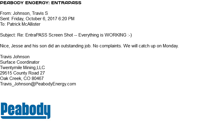 Peabody Engergy: EntraPASS From: Johnson, Travis S Sent: Friday, October 6, 2017 6:20 PM To: Patrick McAllister Subject: Re: EntraPASS Screen Shot -- Everything is WORKING :-) Nice, Jesse and his son did an outstanding job. No complaints. We will catch up on Monday. Travis Johnson Surface Coordinator Twentymile Mining,LLC 29515 County Road 27 Oak Creek, CO 80467 Travis_Johnson@PeabodyEnergy.com ﷯